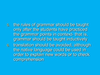 5.5. the rules of grammar should be taughtthe rules of grammar should be taught
only after the students have practicedonly after the students have practiced
the grammar points in context- that is,the grammar points in context- that is,
grammar should be taught inductivelygrammar should be taught inductively
6.6. translation should be avoided, althoughtranslation should be avoided, although
the native language could be used inthe native language could be used in
order to explain new words or to checkorder to explain new words or to check
comprehensioncomprehension
 