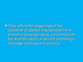  They reflect the begginings of theThey reflect the begginings of the
discipline of applied linguistics which isdiscipline of applied linguistics which is
branch of language study concerned withbranch of language study concerned with
the scientific study of second and foreignthe scientific study of second and foreign
language teaching and learninglanguage teaching and learning
 