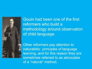 Gouin had been one of the first
reformers who build a
methodology around observation
of child language.
Other reformers pay attention to
naturalistic principles of language
learning, and for this reason they are
sometimes referred to as advocates
of a “natural” method.
 