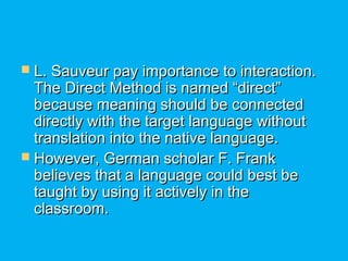  L. Sauveur pay importance to interaction.L. Sauveur pay importance to interaction.
The Direct Method is named “direct”The Direct Method is named “direct”
because meaning should be connectedbecause meaning should be connected
directly with the target language withoutdirectly with the target language without
translation into the native language.translation into the native language.
 However, German scholar F. FrankHowever, German scholar F. Frank
believes that a language could best bebelieves that a language could best be
taught by using it actively in thetaught by using it actively in the
classroom.classroom.
 