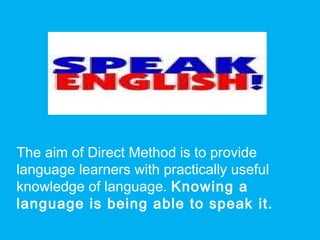 The aim of Direct Method is to provide
language learners with practically useful
knowledge of language. Knowing a
language is being able to speak it.
 