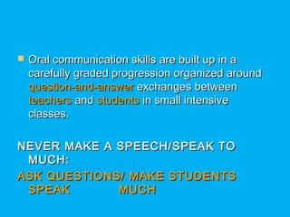  Oral communication skills are built up in aOral communication skills are built up in a
carefully graded progression organized aroundcarefully graded progression organized around
question-and-answerquestion-and-answer exchanges betweenexchanges between
teachersteachers andand studentsstudents in small intensivein small intensive
classes.classes.
NEVER MAKE A SPEECH/SPEAK TONEVER MAKE A SPEECH/SPEAK TO
MUCH:MUCH:
ASK QUESTIONS/ MAKE STUDENTSASK QUESTIONS/ MAKE STUDENTS
SPEAK MUCHSPEAK MUCH
 