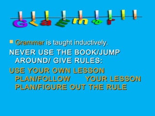  GrammarGrammar is taught inductively.is taught inductively.
NEVER USE THE BOOK/JUMPNEVER USE THE BOOK/JUMP
AROUND/ GIVE RULES:AROUND/ GIVE RULES:
USE YOUR OWN LESSONUSE YOUR OWN LESSON
PLAN/FOLLOW YOUR LESSONPLAN/FOLLOW YOUR LESSON
PLAN/FIGURE OUT THE RULEPLAN/FIGURE OUT THE RULE
 