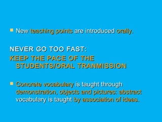  NewNew teaching pointsteaching points are introducedare introduced orally.orally.
NEVER GO TOO FAST:NEVER GO TOO FAST:
KEEP THE PACE OF THEKEEP THE PACE OF THE
STUDENTS/ORAL TRANMISSIONSTUDENTS/ORAL TRANMISSION
 Concrete vocabularyConcrete vocabulary is taught throughis taught through
demonstration, objects and pictures: abstractdemonstration, objects and pictures: abstract
vocabulary is taughtvocabulary is taught by association of ideas.by association of ideas.
 