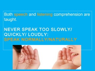 Both speech and listening comprehension are
taught.
NEVER SPEAK TOO SLOWLY/
QUICKLY/ LOUDLY:
SPEAK NORMALLY/NATURALLY
 