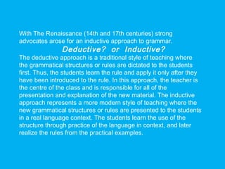 With The Renaissance (14th and 17th centuries) strong
advocates arose for an inductive approach to grammar.
Deductive? or Inductive?
The deductive approach is a traditional style of teaching where
the grammatical structures or rules are dictated to the students
first. Thus, the students learn the rule and apply it only after they
have been introduced to the rule. In this approach, the teacher is
the centre of the class and is responsible for all of the
presentation and explanation of the new material. The inductive
approach represents a more modern style of teaching where the
new grammatical structures or rules are presented to the students
in a real language context. The students learn the use of the
structure through practice of the language in context, and later
realize the rules from the practical examples.
 