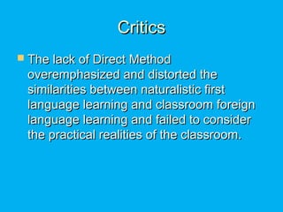CriticsCritics
 The lack of Direct MethodThe lack of Direct Method
overemphasized and distorted theoveremphasized and distorted the
similarities between naturalistic firstsimilarities between naturalistic first
language learning and classroom foreignlanguage learning and classroom foreign
language learning and failed to considerlanguage learning and failed to consider
the practical realities of the classroom.the practical realities of the classroom.
 