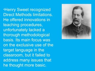 •Henry Sweet recognized
Direct Methods limitations.
He offered innovations in
teaching procedures,
unfortunately lacked a
thorough methodological
basis. Its main focus was
on the exclusive use of the
target language in the
classroom, but it failed to
address many issues that
he thought more basic.
 