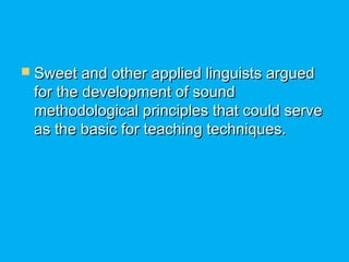  Sweet and other applied linguists arguedSweet and other applied linguists argued
for the development of soundfor the development of sound
methodological principles that could servemethodological principles that could serve
as the basic for teaching techniques.as the basic for teaching techniques.
 