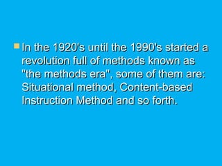  In the 1920's until the 1990's started aIn the 1920's until the 1990's started a
revolution full of methods known asrevolution full of methods known as
"the methods era", some of them are:"the methods era", some of them are:
Situational method, Content-basedSituational method, Content-based
Instruction Method and so forth.Instruction Method and so forth.
 
