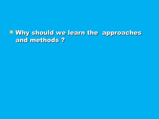  Why should we learn the approachesWhy should we learn the approaches
and methods ?and methods ?
 