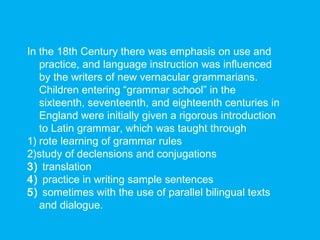 In the 18th Century there was emphasis on use and
practice, and language instruction was influenced
by the writers of new vernacular grammarians.
Children entering “grammar school” in the
sixteenth, seventeenth, and eighteenth centuries in
England were initially given a rigorous introduction
to Latin grammar, which was taught through
1) rote learning of grammar rules
2)study of declensions and conjugations
3) translation
4) practice in writing sample sentences
5) sometimes with the use of parallel bilingual texts
and dialogue.
 