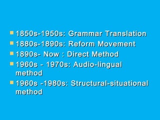  1850s-1950s: Grammar Translation1850s-1950s: Grammar Translation
 1880s-1890s: Reform Movement1880s-1890s: Reform Movement
 1890s- Now : Direct Method1890s- Now : Direct Method
 1960s - 1970s: Audio-lingual1960s - 1970s: Audio-lingual
methodmethod
 1960s -1980s: Structural-situational1960s -1980s: Structural-situational
methodmethod
 