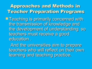 Approaches and Methods inApproaches and Methods in
Teacher Preparation ProgramsTeacher Preparation Programs
 Teaching is primarily concerned withTeaching is primarily concerned with
the transmission of knowledge andthe transmission of knowledge and
the development of understandingthe development of understanding soso
teachers must receive a goodteachers must receive a good
education .education .
And the universities aim to prepareAnd the universities aim to prepare
teachers who will reflect on their ownteachers who will reflect on their own
learning and teaching practice.learning and teaching practice.
 