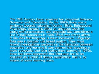 The 19th Century there remained two important features,The 19th Century there remained two important features,
Grammar and Translation. By the 1890s there was aGrammar and Translation. By the 1890s there was a
tendency towards naturalism.During 1920s, Behaviouraltendency towards naturalism.During 1920s, Behavioural
Psychology showed its effect on language teachingPsychology showed its effect on language teaching
along with structuralism, and language was considered aalong with structuralism, and language was considered a
kind of habit formation.In 1959, there was strong attackkind of habit formation.In 1959, there was strong attack
to the idea that language is learnt behaviour. Languageto the idea that language is learnt behaviour. Language
then was a complex rule based system. Then morethen was a complex rule based system. Then more
recent investigations cantered on the distinction betweenrecent investigations cantered on the distinction between
acquisition and learning.It was claimed that acquiring isacquisition and learning.It was claimed that acquiring is
more successful and long lasting than learning.In 1970s,more successful and long lasting than learning.In 1970s,
there has been agreement that language has to bethere has been agreement that language has to be
acquired as a result of deeper experience, that is, byacquired as a result of deeper experience, that is, by
means of some learning tasks.means of some learning tasks.
 