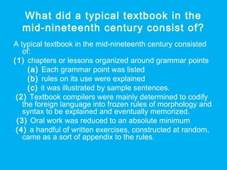 What did a typical textbook in the
mid-nineteenth century consist of?
A typical textbook in the mid-nineteenth century consisted
of:
(1) chapters or lessons organized around grammar points
(a) Each grammar point was listed
(b) rules on its use were explained
(c) it was illustrated by sample sentences.
(2) Textbook compilers were mainly determined to codify
the foreign language into frozen rules of morphology and
syntax to be explained and eventually memorized.
(3) Oral work was reduced to an absolute minimum
(4) a handful of written exercises, constructed at random,
came as a sort of appendix to the rules.
 