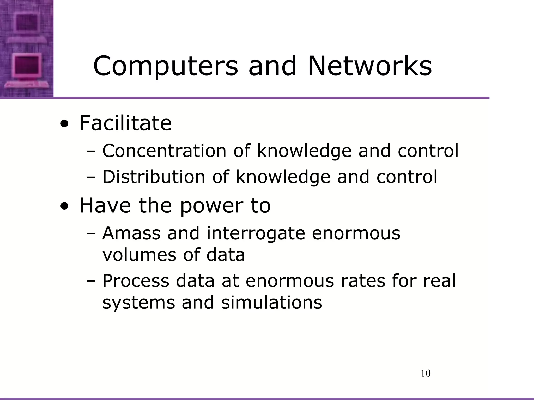 Computers and Networks Facilitate Concentration of knowledge and control Distribution of knowledge and control Have the power to Amass and interrogate enormous volumes of data Process data at enormous rates for real systems and simulations 