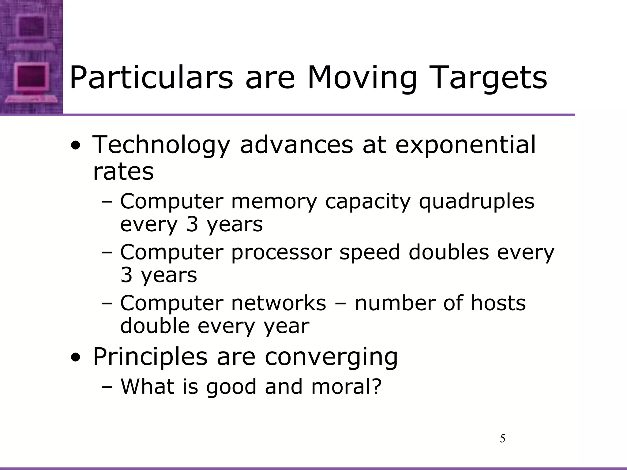 Particulars are Moving Targets Technology advances at exponential rates Computer memory capacity quadruples every 3 years Computer processor speed doubles every 3 years Computer networks – number of hosts double every year Principles are converging What is good and moral? 