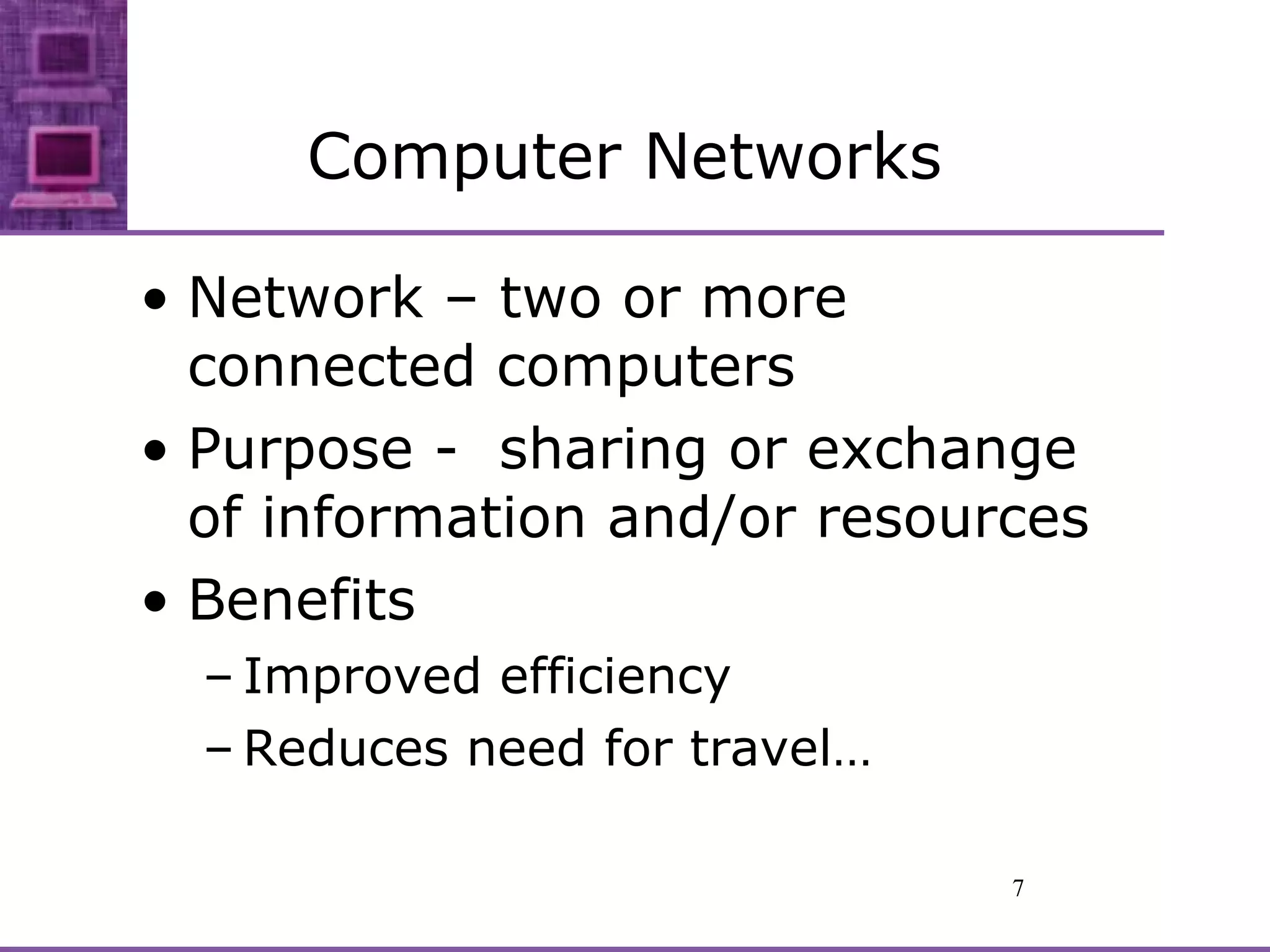 Computer Networks Network – two or more connected computers Purpose -  sharing or exchange of information and/or resources Benefits Improved efficiency Reduces need for travel… 