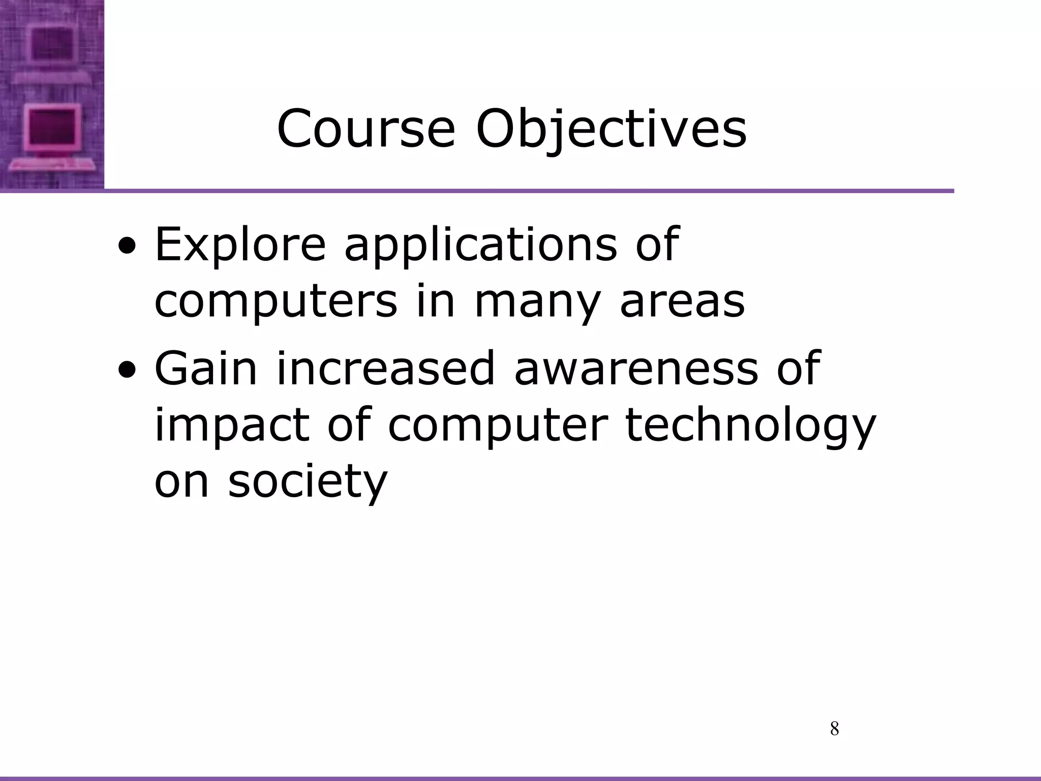 Course Objectives Explore applications of computers in many areas Gain increased awareness of impact of computer technology on society 