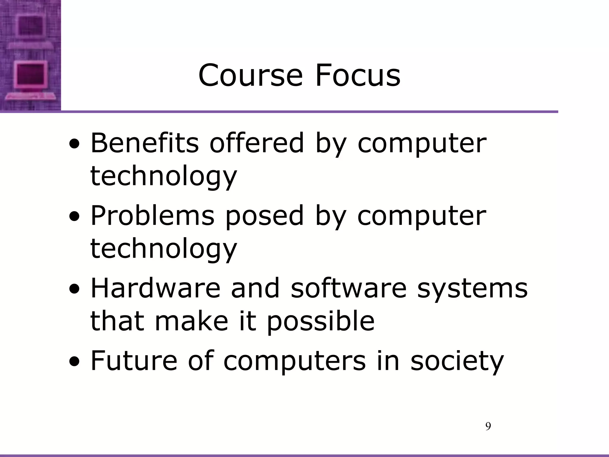 Course Focus Benefits offered by computer technology Problems posed by computer technology Hardware and software systems that make it possible Future of computers in society 