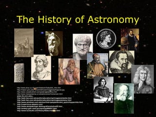 The History of Astronomy http://www.phys.uu.nl/~vgent/babylon/babybibl_intro.htm http://mason.gmu.edu/~jmartin6/howe/Images/pythagoras.jpg http://www.russellcottrell.com/greek/aristarchus.htm http://www.mesopotamia.co.uk/astronomer/homemain.html plato.lib.umn.edu/ http://web.hao.ucar.edu/public/education/sp/images/aristotle.html http://web.hao.ucar.edu/public/education/sp/images/ptolemy.html http://www.windows.ucar.edu/tour/link=/people/ancient_epoch/hipparchus.html http://copernicus.atspace.com/ http://www.danskekonger.dk/biografi/andre/brahe.htm/ http://antwrp.gsfc.nasa.gov/apod/ap960831.html http://www.lucidcafe.com/library/95dec/newton.html 