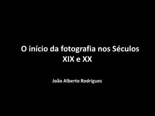 O início da fotografia nos Séculos
XIX e XX
João Alberto Rodrigues
 
