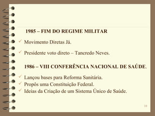 10
1985 – FIM DO REGIME MILITAR
 Movimento Diretas Já.
 Presidente voto direto – Tancredo Neves.
1986 – VIII CONFERÊNCIA NACIONAL DE SAÚDE.
 Lançou bases para Reforma Sanitária.
 Propôs uma Constituição Federal.
 Ideias da Criação de um Sistema Único de Saúde.
 