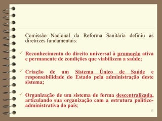 11
Comissão Nacional da Reforma Sanitária definiu as
diretrizes fundamentais:
 Reconhecimento do direito universal à promoção ativa
e permanente de condições que viabilizem a saúde;
 Criação de um Sistema Único de Saúde e
responsabilidade do Estado pela administração deste
sistema;
 Organização de um sistema de forma descentralizada,
articulando sua organização com a estrutura político-
administrativa do país;
 