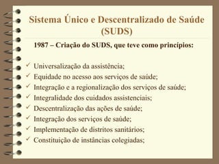 Sistema Único e Descentralizado de Saúde
(SUDS)
1987 – Criação do SUDS, que teve como princípios:
 Universalização da assistência;
 Equidade no acesso aos serviços de saúde;
 Integração e a regionalização dos serviços de saúde;
 Integralidade dos cuidados assistenciais;
 Descentralização das ações de saúde;
 Integração dos serviços de saúde;
 Implementação de distritos sanitários;
 Constituição de instâncias colegiadas;
 