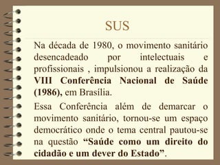 SUS
Na década de 1980, o movimento sanitário
desencadeado por intelectuais e
profissionais , impulsionou a realização da
VIII Conferência Nacional de Saúde
(1986), em Brasília.
Essa Conferência além de demarcar o
movimento sanitário, tornou-se um espaço
democrático onde o tema central pautou-se
na questão “Saúde como um direito do
cidadão e um dever do Estado”.
 