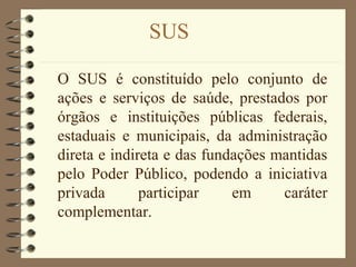 SUS
O SUS é constituído pelo conjunto de
ações e serviços de saúde, prestados por
órgãos e instituições públicas federais,
estaduais e municipais, da administração
direta e indireta e das fundações mantidas
pelo Poder Público, podendo a iniciativa
privada participar em caráter
complementar.
 