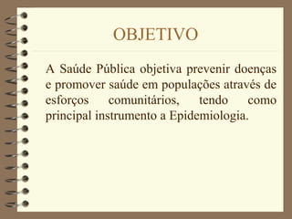 OBJETIVO
A Saúde Pública objetiva prevenir doenças
e promover saúde em populações através de
esforços comunitários, tendo como
principal instrumento a Epidemiologia.
 