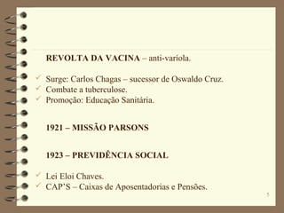 5
REVOLTA DA VACINA – anti-varíola.
 Surge: Carlos Chagas – sucessor de Oswaldo Cruz.
 Combate a tuberculose.
 Promoção: Educação Sanitária.
1921 – MISSÃO PARSONS
1923 – PREVIDÊNCIA SOCIAL
 Lei Eloi Chaves.
 CAP’S – Caixas de Aposentadorias e Pensões.
 