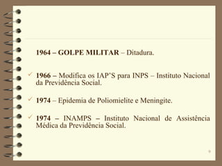 9
1964 – GOLPE MILITAR – Ditadura.
 1966 – Modifica os IAP’S para INPS – Instituto Nacional
da Previdência Social.
 1974 – Epidemia de Poliomielite e Meningite.
 1974 – INAMPS – Instituto Nacional de Assistência
Médica da Previdência Social.
 