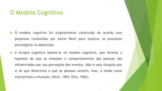O Modelo Cognitivo
 O modelo cognitivo foi originalmente construído de acordo com
pesquisas conduzidas por Aaron Beck para explicar os processos
psicológicos na depressão.
 A terapia cognitiva baseia-se no modelo cognitivo, que levanta a
hipotese de que as emoções e comportamentos das pessoas são
influenciados por sua percepção dos eventos. Não é uma situação por
si só que determina o que as pessoas sentem, mas, o modo como
interpretam a situação ( Beck, 1964; Ellis, 1962).
 