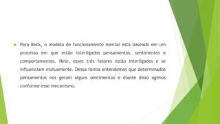  Para Beck, o modelo de funcionamento mental está baseado em um
processo em que estão interligados pensamentos, sentimentos e
comportamentos. Nele, esses três fatores estão interligados e se
influenciam mutuamente. Dessa forma entendemos que determinados
pensamentos nos geram alguns sentimentos e diante disso agimos
conforme esse mecanismo.
 