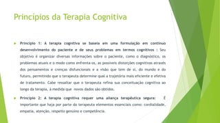 Princípios da Terapia Cognitiva
 Princípio 1: A terapia cognitiva se baseia em uma formulação em contínuo
desenvolvimento do paciente e de seus problemas em termos cognitivos : Seu
objetivo é organizar diversas informações sobre o paciente, como o diagnóstico, os
problemas atuais e o modo como enfrenta-os, as possíveis distorções cognitivas através
dos pensamentos e crenças disfuncionais e a visão que tem de si, do mundo e do
futuro, permitindo que o terapeuta determine qual a trajetória mais eficiente e efetiva
de tratamento. Cabe ressaltar que o terapeuta refina sua conceituação cognitiva ao
longo da terapia, à medida que novos dados são obtidos.
 Princípio 2: A terapia cognitiva requer uma aliança terapêutica segura: É
importante que haja por parte do terapeuta elementos essenciais como: cordialidade,
empatia, atenção, respeito genuíno e competência.
 