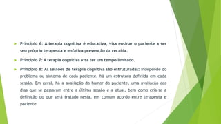  Princípio 6: A terapia cognitiva é educativa, visa ensinar o paciente a ser
seu próprio terapeuta e enfatiza prevenção da recaída.
 Princípio 7: A terapia cognitiva visa ter um tempo limitado.
 Princípio 8: As sessões de terapia cognitiva são estruturadas: Independe do
problema ou sintoma de cada paciente, há um estrutura definida em cada
sessão. Em geral, há a avaliação do humor do paciente, uma avaliação dos
dias que se passaram entre a última sessão e a atual, bem como cria-se a
definição do que será tratado nesta, em comum acordo entre terapeuta e
paciente
 