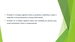  Princípio 9: A terapia cognitiva ensina os pacientes a identificar, avaliar e
responder a seus pensamentos e crenças disfuncionais.
 Princípio 10: A terapia cognitiva utiliza uma variedade de técnicas para
mudar pensamento, humor e comportamento.
 
