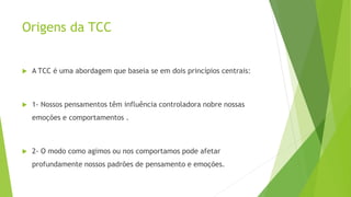 Origens da TCC
 A TCC é uma abordagem que baseia se em dois princípios centrais:
 1- Nossos pensamentos têm influência controladora nobre nossas
emoções e comportamentos .
 2- O modo como agimos ou nos comportamos pode afetar
profundamente nossos padrões de pensamento e emoções.
 