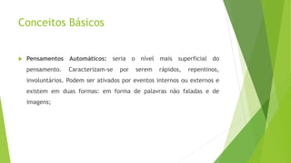 Conceitos Básicos
 Pensamentos Automáticos: seria o nível mais superficial do
pensamento. Caracterizam-se por serem rápidos, repentinos,
involuntários. Podem ser ativados por eventos internos ou externos e
existem em duas formas: em forma de palavras não faladas e de
imagens;
 