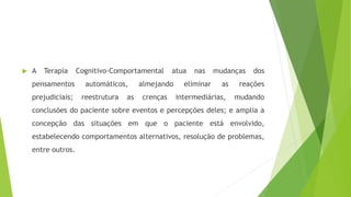  A Terapia Cognitivo-Comportamental atua nas mudanças dos
pensamentos automáticos, almejando eliminar as reações
prejudiciais; reestrutura as crenças intermediárias, mudando
conclusões do paciente sobre eventos e percepções deles; e amplia a
concepção das situações em que o paciente está envolvido,
estabelecendo comportamentos alternativos, resolução de problemas,
entre outros.
 
