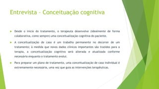 Entrevista – Conceituação cognitiva
 Desde o início do tratamento, o terapeuta desenvolve (idealmente de forma
colaborativa, como sempre) uma conceitualização cognitiva do paciente.
 A conceitualização de caso é um trabalho permanente no decorrer de um
tratamento; à medida que novos dados clínicos importantes são trazidos para a
terapia, a conceitualização cognitiva será alterada e atualizada conforme
necessário enquanto o tratamento evolui.
 Para preparar um plano de tratamento, uma conceitualização de caso individual é
extremamente necessária, uma vez que guia as intervenções terapêuticas.
 