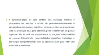  A conceitualização de caso contém uma avaliação histórica e
prospectiva de padrões e estilos de pensamento.Procurando e
agrupando denominadores cognitivos comuns em diversas situações de
vida e a avaliação delas pelo paciente, pode-se identificar um padrão
cognitivo. Ele incluirá um entendimento do conjunto idiossincrático
de crenças disfuncionais, vulnerabilidades específicas individuais e
estratégias comportamentais que os pacientes usam para lidar com
suas crenças nucleares.
 