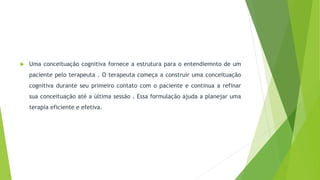  Uma conceituação cognitiva fornece a estrutura para o entendiemnto de um
paciente pelo terapeuta . O terapeuta começa a construir uma conceituação
cognitiva durante seu primeiro contato com o paciente e continua a refinar
sua conceituação até a última sessão . Essa formulação ajuda a planejar uma
terapia eficiente e efetiva.
 
