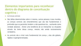 Elementos importantes para reconhecer
dentro do diagrama de conceituação
cognitiva :
 As Crenças centrais:
 São idéias desenvolvidas sobre si mesma, outras pessoas e seus mundos,
as crenças centrais são entendimentos que são tão fundamentais e
profundos que os pacientes tendem a não questiona-los , aceitando como
verdade absoluta . Existe uma tendência de se interpretar as situações
através da lente dessa crença, mesmo não sendo racionalmente
verdadeira.
 As centrais são o nível mais fundamental de crença ; elas são globais,
rígidas e supergeneralizadas.
 