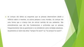  As crenças são ideias ou esquemas que as pessoas desenvolvem desde a
infância sobre si mesmas, as outras pessoas e seus mundos. As crenças são
uma forma que a criança tem de extrair sentido do seu ambiente. São
entendimentos que são tão fundamentais e profundos que as pessoas
frequentemente não os questionam e os consideram como verdades absolutas.
Usualmente se valem dos ditos “sempre foi assim” ou ”eu sempre fui assim”.
 