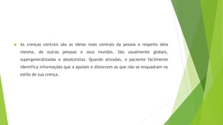 As crenças centrais são as ideias mais centrais da pessoa a respeito dela
mesma, de outras pessoas e seus mundos. São usualmente globais,
supergeneralizadas e absolutistas. Quando ativadas, o paciente facilmente
identifica informações que a apoiam e distorcem as que não se enquadram no
estilo de sua crença.
 