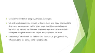  Crenças intermediárias ( regras, atitudes, suposições)
 Sob infleurncia das crenças centrais se desenvolvem uma classe intermediária
de crenças que podem ser melhor observadas, quando em contado com o
paciente, por meio da sua forma de entender e agir frente a uma situação.
Ou seja estão ligadas as atitudes, regras e suposições do paciente.
 Essas crenças influenciam sua visão de uma situação , o que , por sua vez,
influencia como ele pensa, sente e se comporta.
 